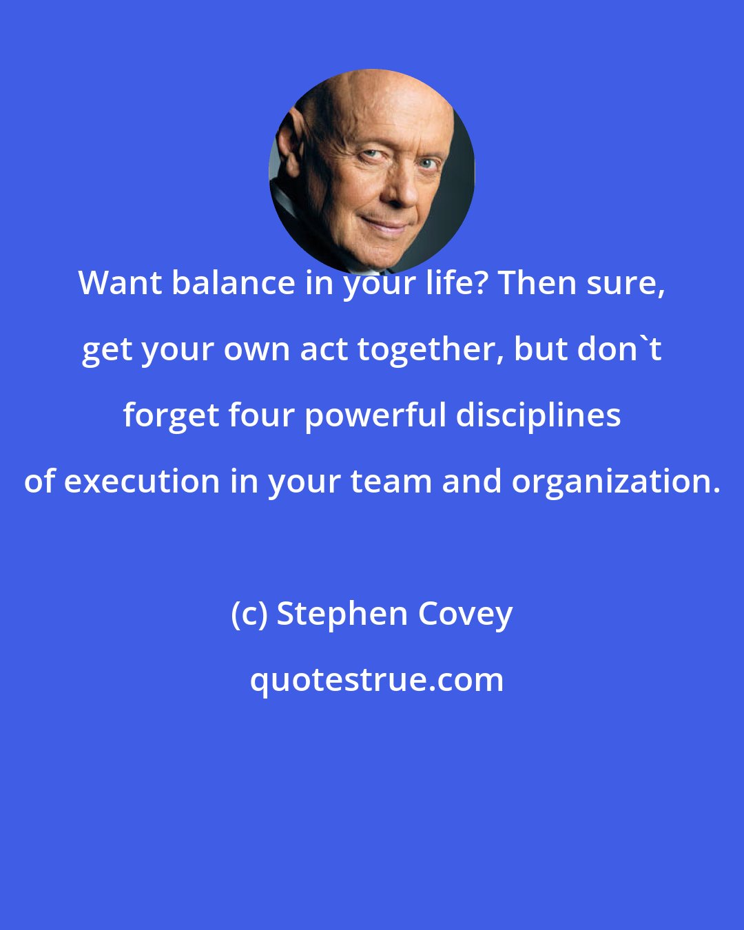 Stephen Covey: Want balance in your life? Then sure, get your own act together, but don't forget four powerful disciplines of execution in your team and organization.