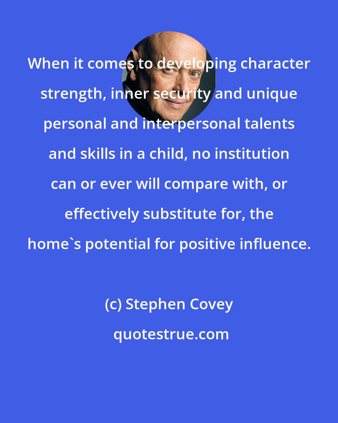 Stephen Covey: When it comes to developing character strength, inner security and unique personal and interpersonal talents and skills in a child, no institution can or ever will compare with, or effectively substitute for, the home's potential for positive influence.