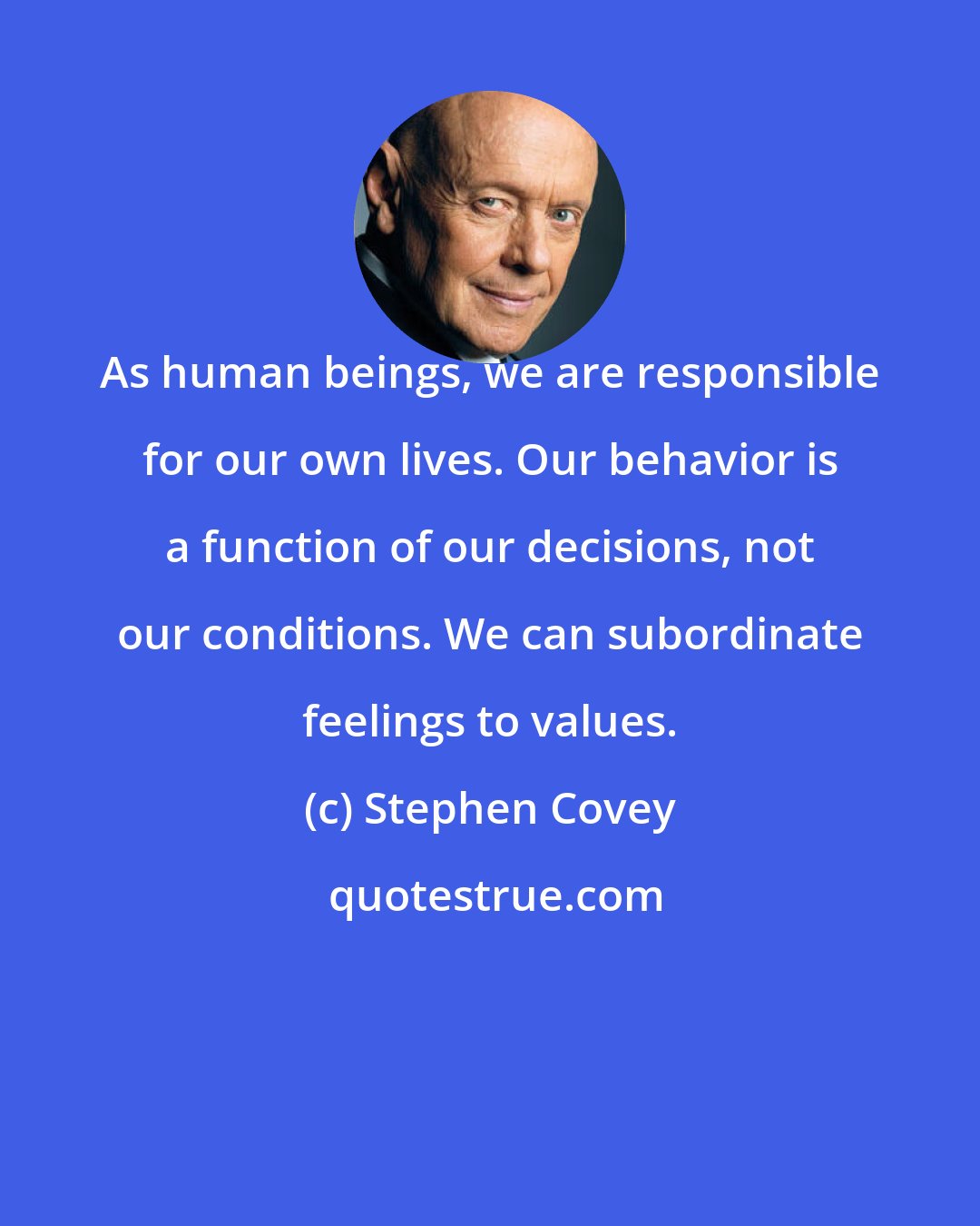 Stephen Covey: As human beings, we are responsible for our own lives. Our behavior is a function of our decisions, not our conditions. We can subordinate feelings to values.