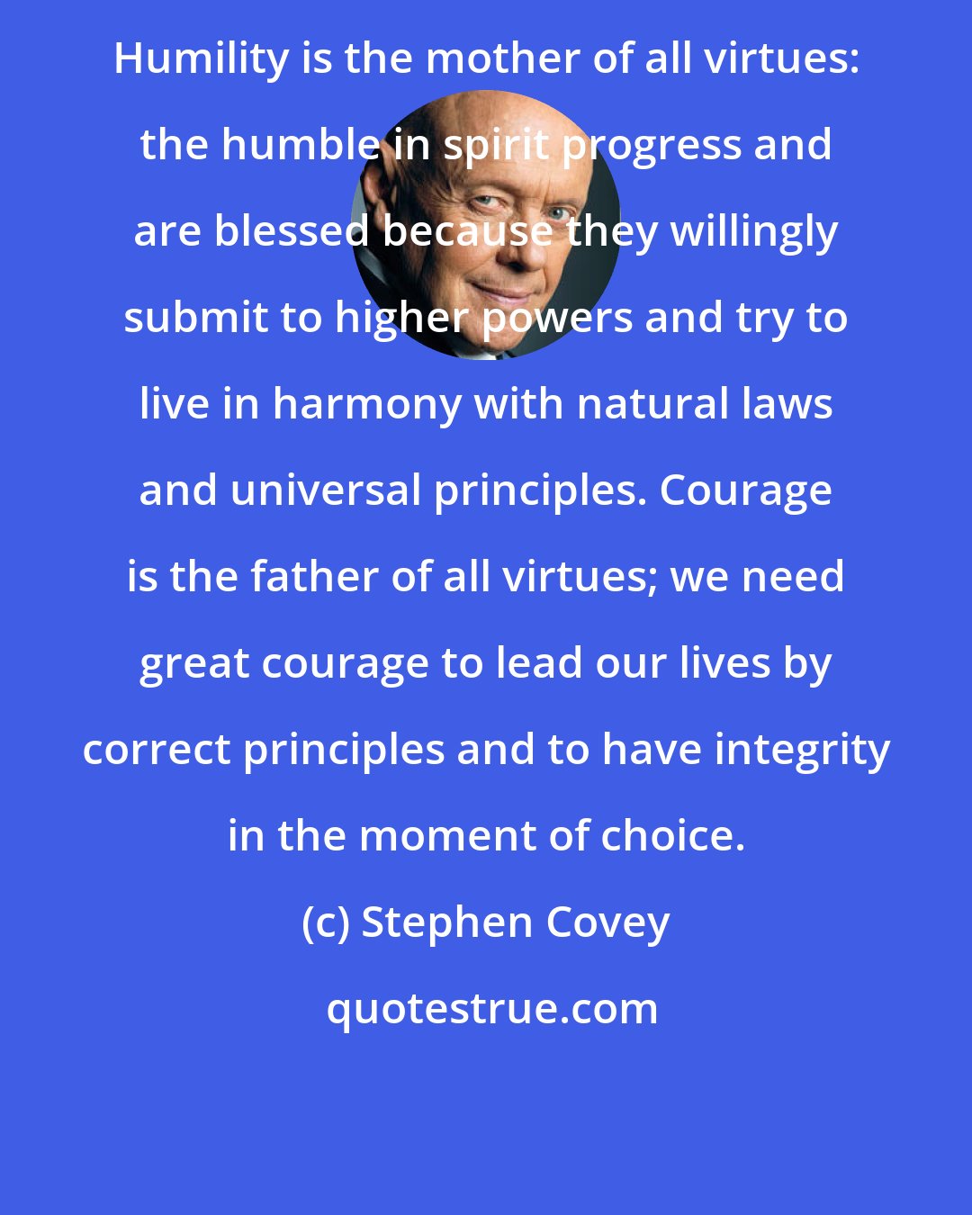 Stephen Covey: Humility is the mother of all virtues: the humble in spirit progress and are blessed because they willingly submit to higher powers and try to live in harmony with natural laws and universal principles. Courage is the father of all virtues; we need great courage to lead our lives by correct principles and to have integrity in the moment of choice.