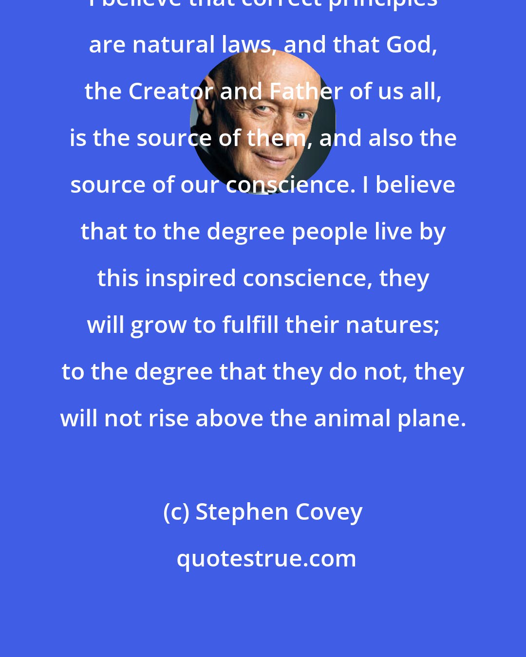 Stephen Covey: I believe that correct principles are natural laws, and that God, the Creator and Father of us all, is the source of them, and also the source of our conscience. I believe that to the degree people live by this inspired conscience, they will grow to fulfill their natures; to the degree that they do not, they will not rise above the animal plane.