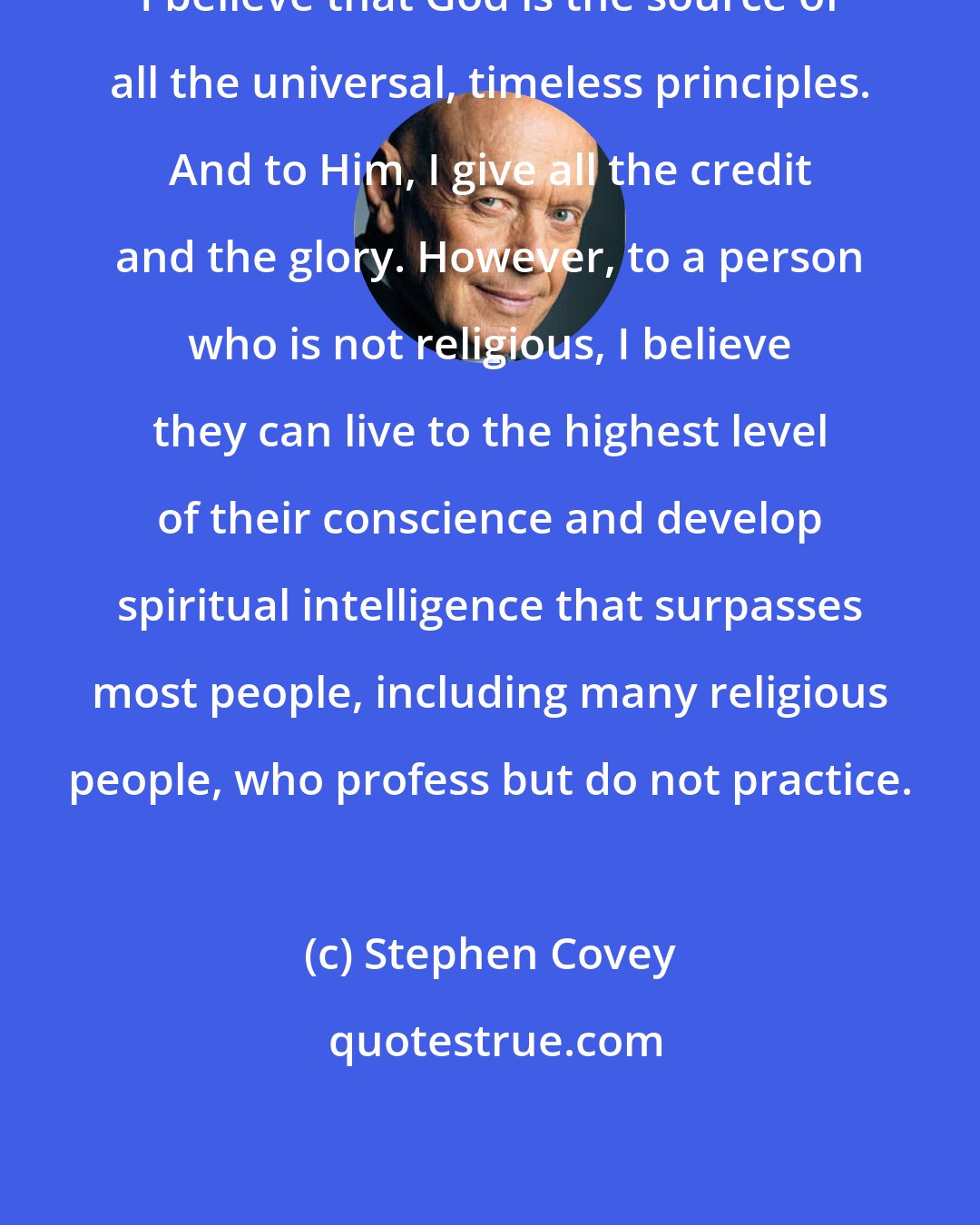 Stephen Covey: I believe that God is the source of all the universal, timeless principles. And to Him, I give all the credit and the glory. However, to a person who is not religious, I believe they can live to the highest level of their conscience and develop spiritual intelligence that surpasses most people, including many religious people, who profess but do not practice.