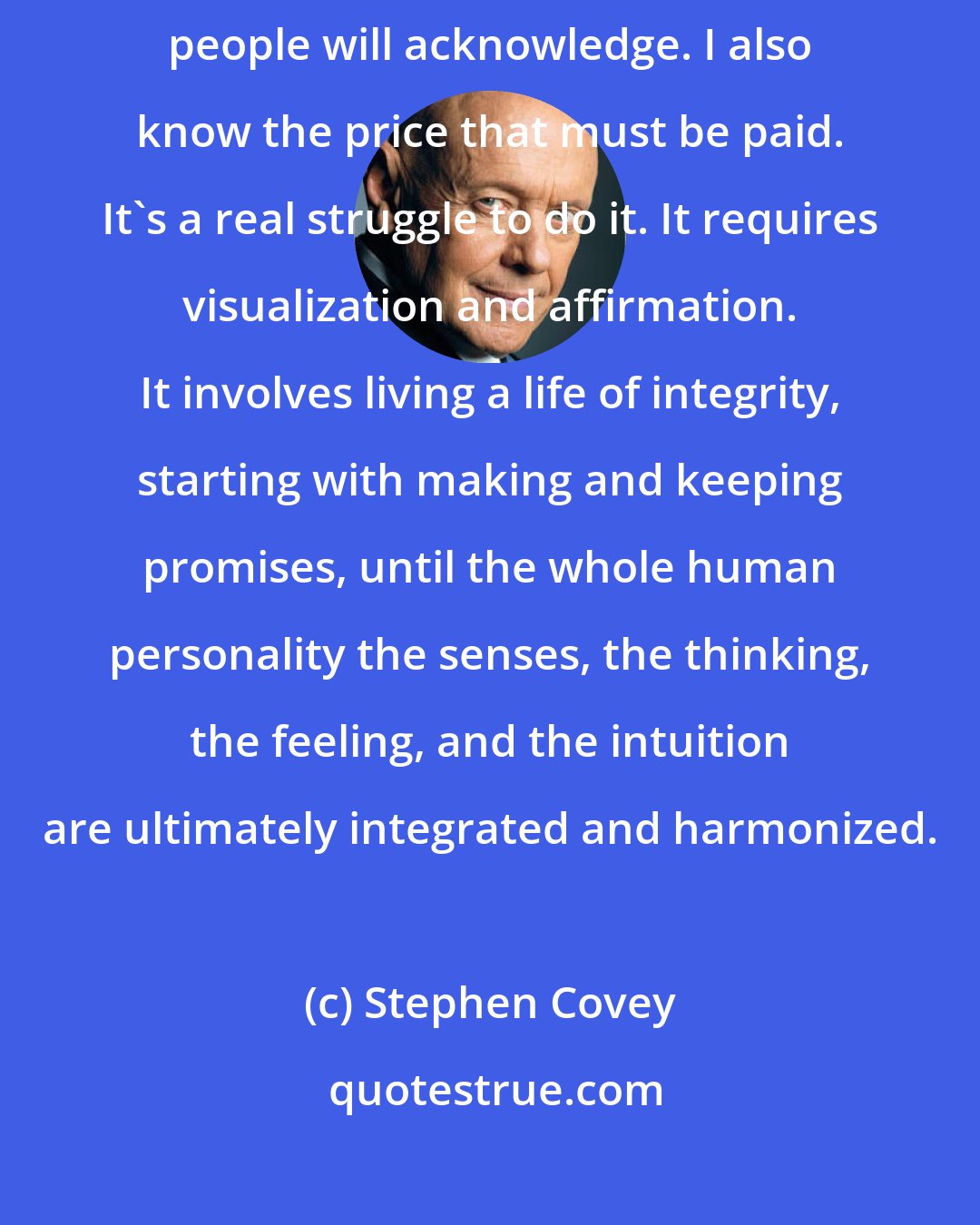 Stephen Covey: I'm convinced that we can write and live our own scripts more than most people will acknowledge. I also know the price that must be paid. It's a real struggle to do it. It requires visualization and affirmation. It involves living a life of integrity, starting with making and keeping promises, until the whole human personality the senses, the thinking, the feeling, and the intuition are ultimately integrated and harmonized.