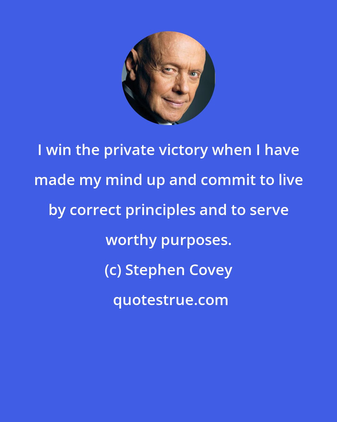 Stephen Covey: I win the private victory when I have made my mind up and commit to live by correct principles and to serve worthy purposes.