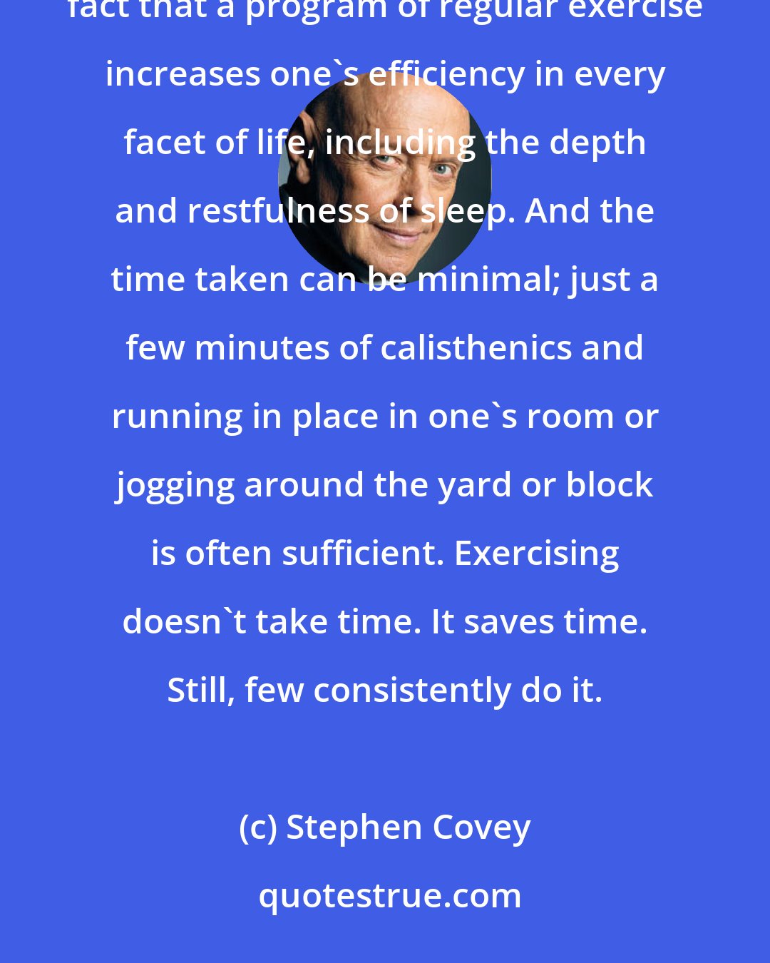 Stephen Covey: I won't take time to repeat all the obvious benefits of physical exercise but will only underscore the well-attested fact that a program of regular exercise increases one's efficiency in every facet of life, including the depth and restfulness of sleep. And the time taken can be minimal; just a few minutes of calisthenics and running in place in one's room or jogging around the yard or block is often sufficient. Exercising doesn't take time. It saves time. Still, few consistently do it.