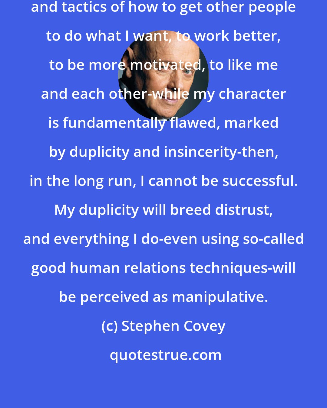 Stephen Covey: If I try to use human influence strategies and tactics of how to get other people to do what I want, to work better, to be more motivated, to like me and each other-while my character is fundamentally flawed, marked by duplicity and insincerity-then, in the long run, I cannot be successful. My duplicity will breed distrust, and everything I do-even using so-called good human relations techniques-will be perceived as manipulative.