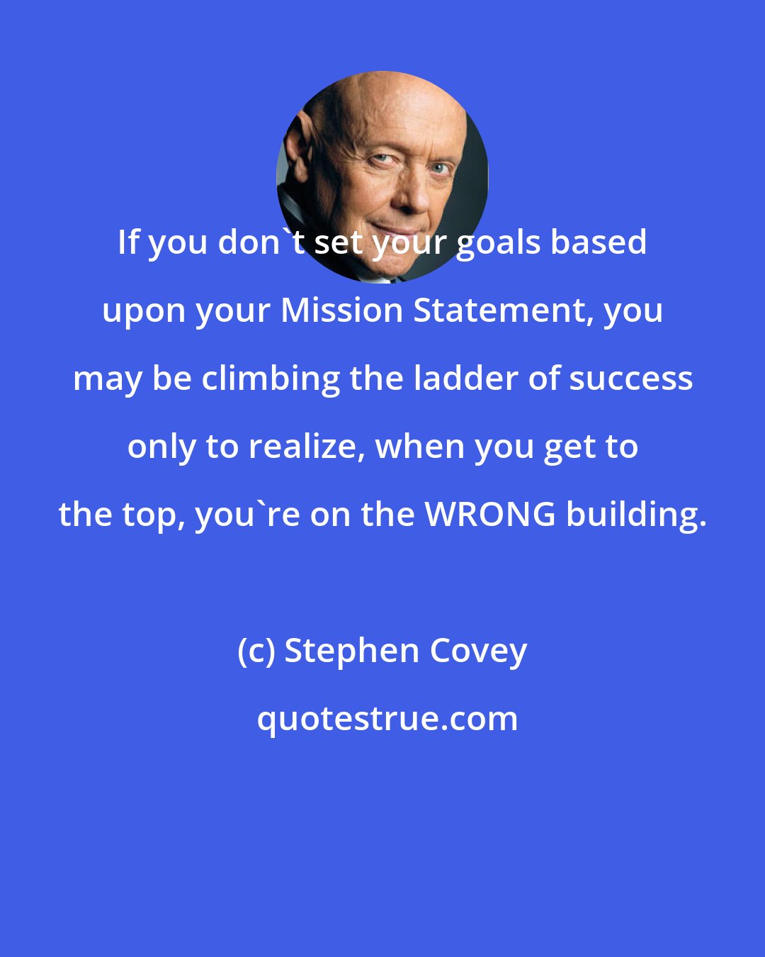 Stephen Covey: If you don't set your goals based upon your Mission Statement, you may be climbing the ladder of success only to realize, when you get to the top, you're on the WRONG building.