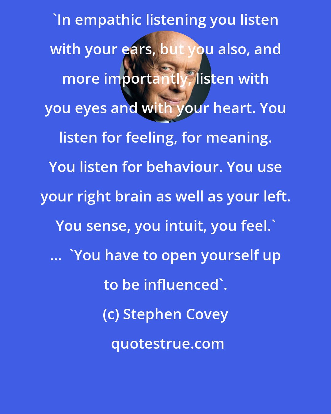 Stephen Covey: 'In empathic listening you listen with your ears, but you also, and more importantly, listen with you eyes and with your heart. You listen for feeling, for meaning. You listen for behaviour. You use your right brain as well as your left. You sense, you intuit, you feel.' ...  'You have to open yourself up to be influenced'.