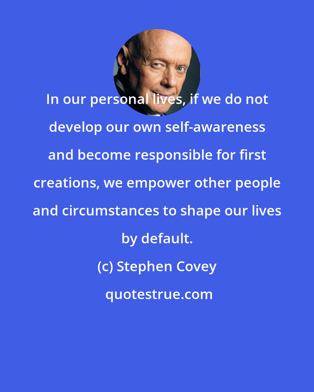 Stephen Covey: In our personal lives, if we do not develop our own self-awareness and become responsible for first creations, we empower other people and circumstances to shape our lives by default.