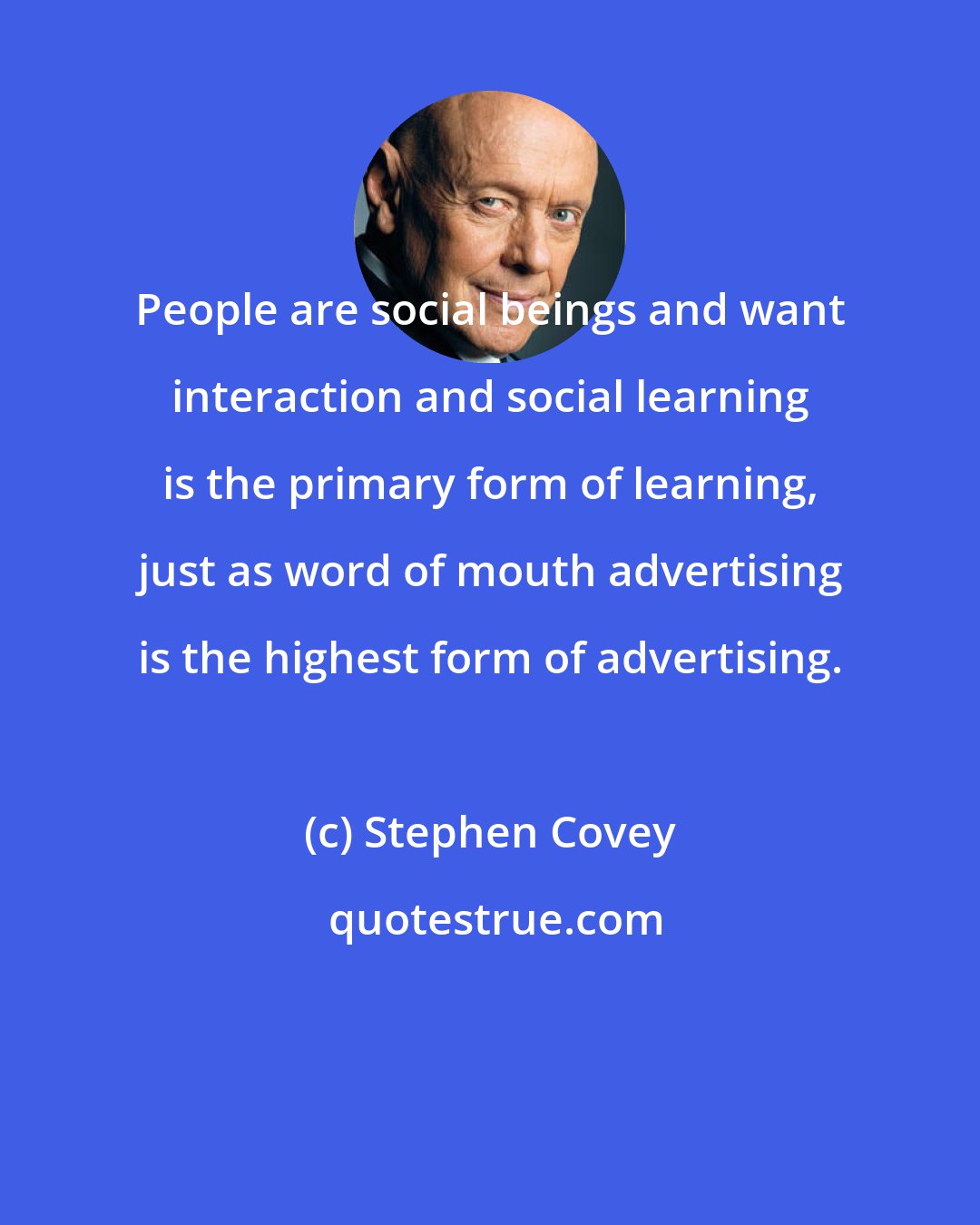 Stephen Covey: People are social beings and want interaction and social learning is the primary form of learning, just as word of mouth advertising is the highest form of advertising.