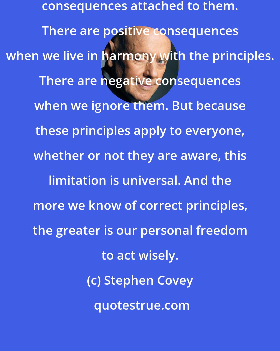 Stephen Covey: Principles always have natural consequences attached to them. There are positive consequences when we live in harmony with the principles. There are negative consequences when we ignore them. But because these principles apply to everyone, whether or not they are aware, this limitation is universal. And the more we know of correct principles, the greater is our personal freedom to act wisely.