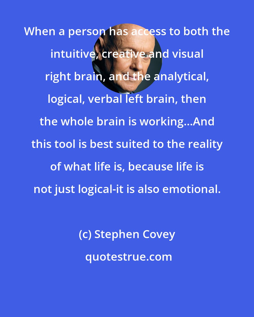 Stephen Covey: When a person has access to both the intuitive, creative and visual right brain, and the analytical, logical, verbal left brain, then the whole brain is working...And this tool is best suited to the reality of what life is, because life is not just logical-it is also emotional.