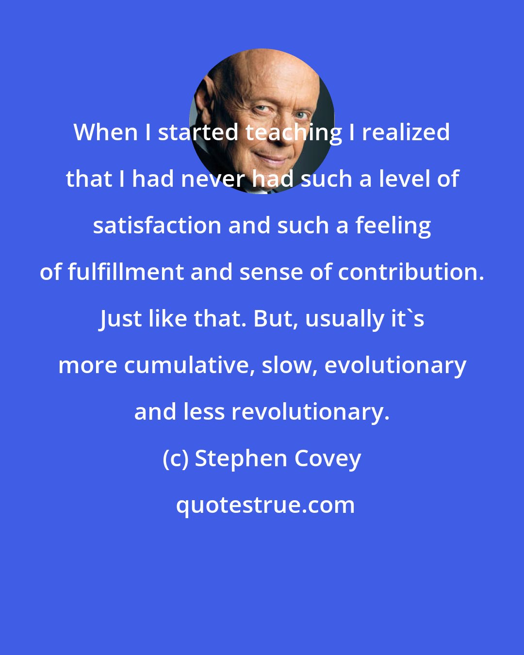 Stephen Covey: When I started teaching I realized that I had never had such a level of satisfaction and such a feeling of fulfillment and sense of contribution. Just like that. But, usually it's more cumulative, slow, evolutionary and less revolutionary.