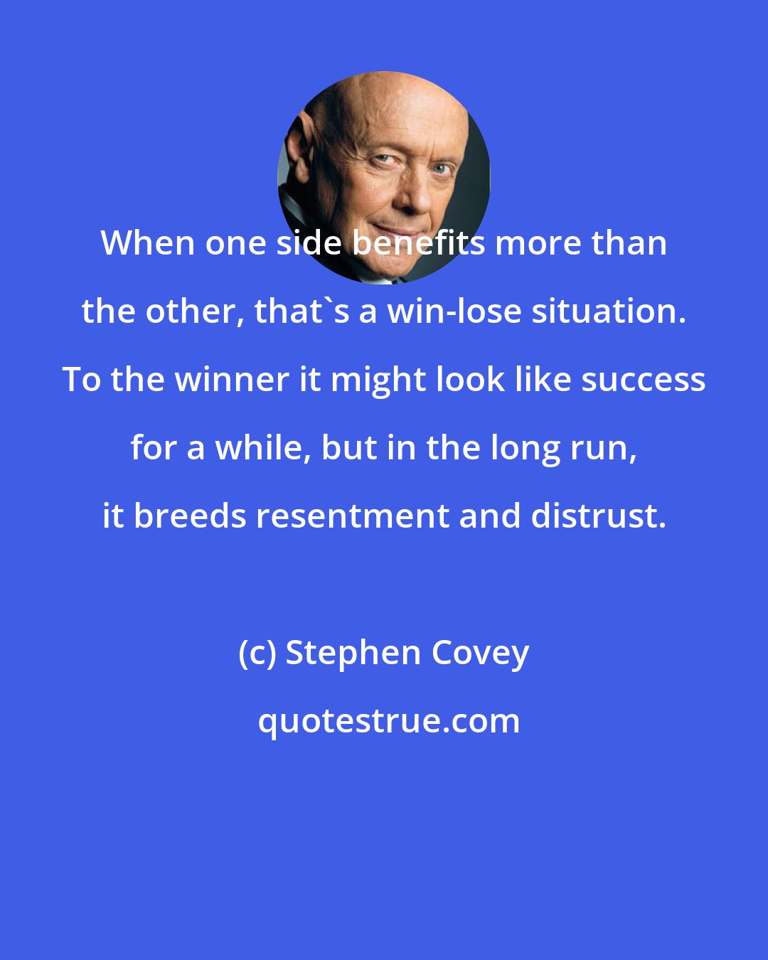 Stephen Covey: When one side benefits more than the other, that's a win-lose situation. To the winner it might look like success for a while, but in the long run, it breeds resentment and distrust.