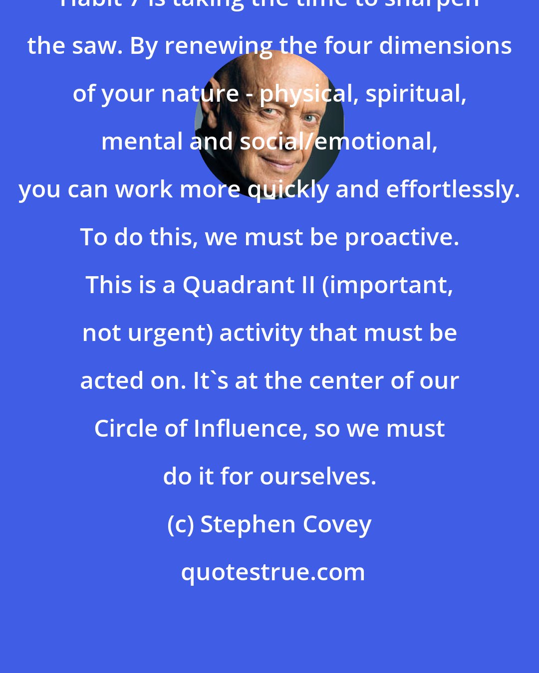 Stephen Covey: Habit 7 is taking the time to sharpen the saw. By renewing the four dimensions of your nature - physical, spiritual, mental and social/emotional, you can work more quickly and effortlessly. To do this, we must be proactive. This is a Quadrant II (important, not urgent) activity that must be acted on. It's at the center of our Circle of Influence, so we must do it for ourselves.