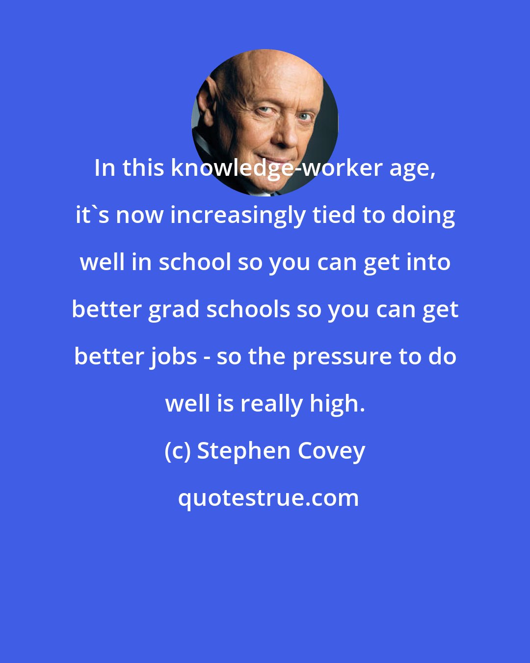 Stephen Covey: In this knowledge-worker age, it's now increasingly tied to doing well in school so you can get into better grad schools so you can get better jobs - so the pressure to do well is really high.