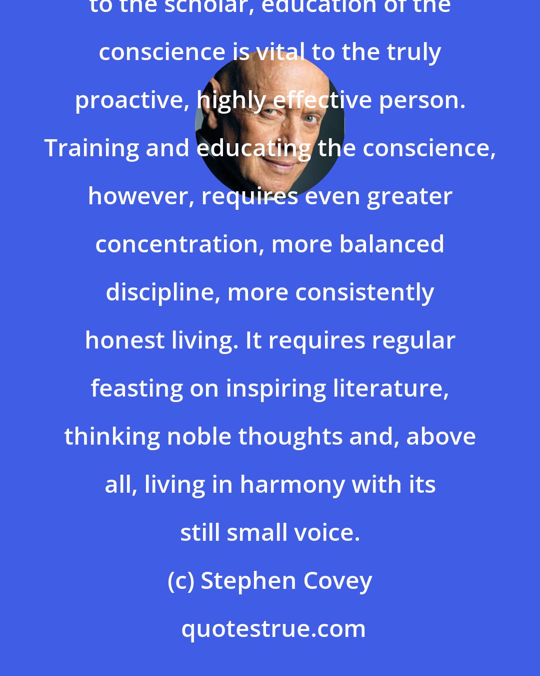 Stephen Covey: Just as the education of nerve and sinew is vital to the excellent athlete and education of the mind is vital to the scholar, education of the conscience is vital to the truly proactive, highly effective person. Training and educating the conscience, however, requires even greater concentration, more balanced discipline, more consistently honest living. It requires regular feasting on inspiring literature, thinking noble thoughts and, above all, living in harmony with its still small voice.