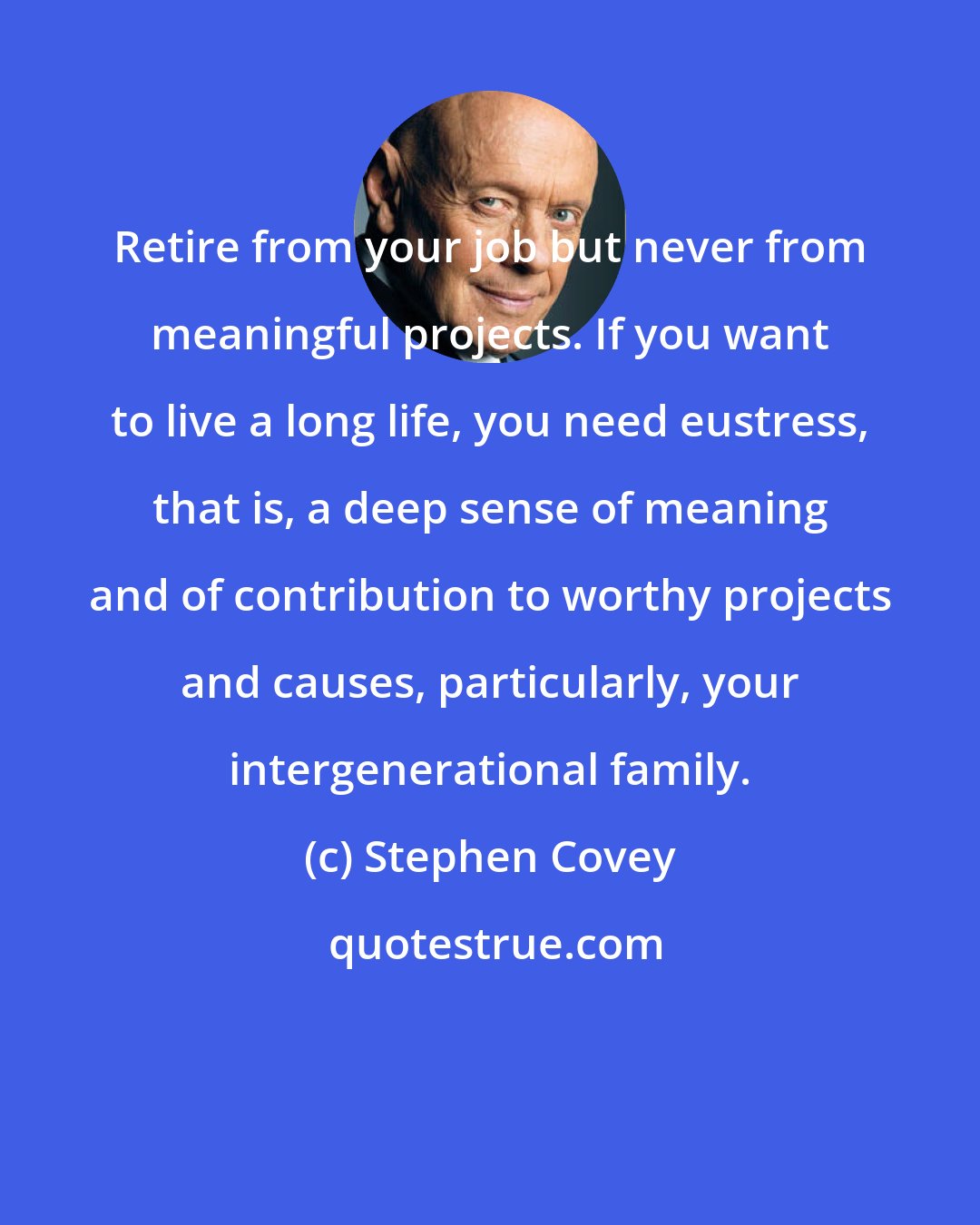 Stephen Covey: Retire from your job but never from meaningful projects. If you want to live a long life, you need eustress, that is, a deep sense of meaning and of contribution to worthy projects and causes, particularly, your intergenerational family.