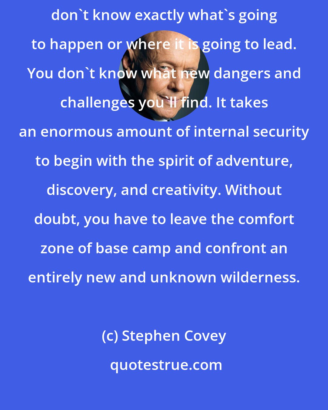 Stephen Covey: The creative process is also the most terrifying part because you don't know exactly what's going to happen or where it is going to lead. You don't know what new dangers and challenges you'll find. It takes an enormous amount of internal security to begin with the spirit of adventure, discovery, and creativity. Without doubt, you have to leave the comfort zone of base camp and confront an entirely new and unknown wilderness.