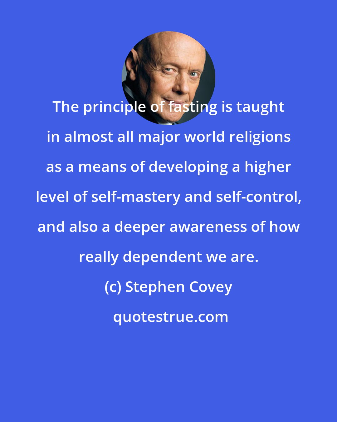 Stephen Covey: The principle of fasting is taught in almost all major world religions as a means of developing a higher level of self-mastery and self-control, and also a deeper awareness of how really dependent we are.