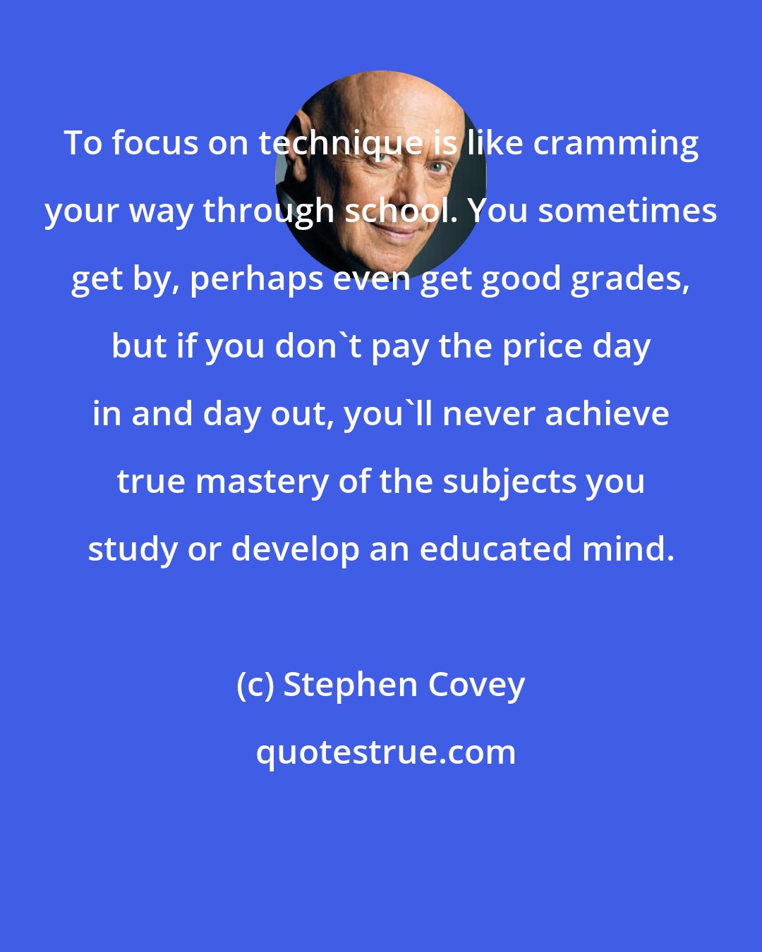 Stephen Covey: To focus on technique is like cramming your way through school. You sometimes get by, perhaps even get good grades, but if you don't pay the price day in and day out, you'll never achieve true mastery of the subjects you study or develop an educated mind.