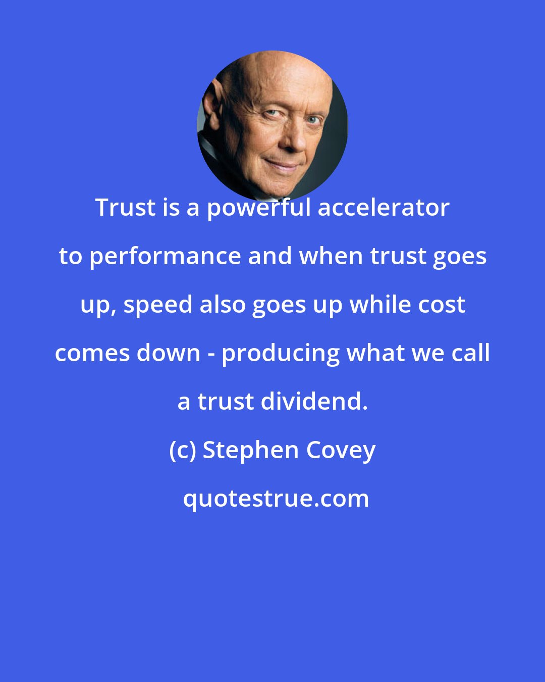 Stephen Covey: Trust is a powerful accelerator to performance and when trust goes up, speed also goes up while cost comes down - producing what we call a trust dividend.