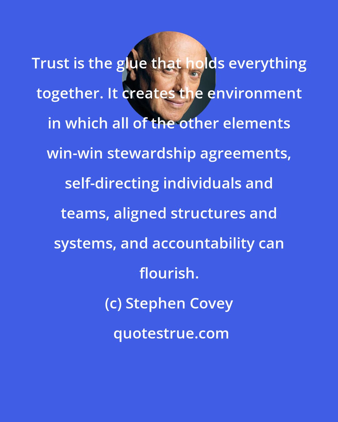 Stephen Covey: Trust is the glue that holds everything together. It creates the environment in which all of the other elements win-win stewardship agreements, self-directing individuals and teams, aligned structures and systems, and accountability can flourish.