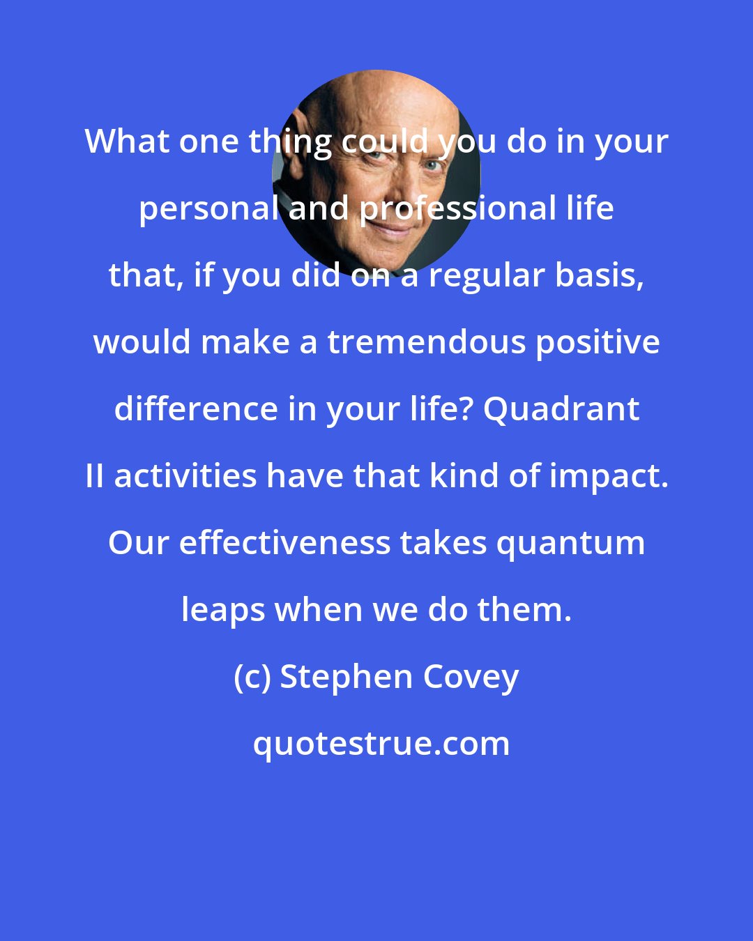 Stephen Covey: What one thing could you do in your personal and professional life that, if you did on a regular basis, would make a tremendous positive difference in your life? Quadrant II activities have that kind of impact. Our effectiveness takes quantum leaps when we do them.