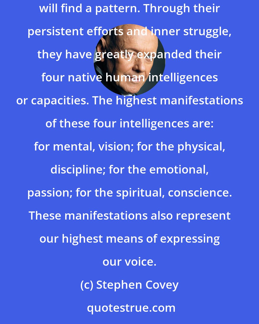 Stephen Covey: When you study the lives of all great achievers-those who have had the greatest influence on others, those who have made things happen-you will find a pattern. Through their persistent efforts and inner struggle, they have greatly expanded their four native human intelligences or capacities. The highest manifestations of these four intelligences are: for mental, vision; for the physical, discipline; for the emotional, passion; for the spiritual, conscience. These manifestations also represent our highest means of expressing our voice.