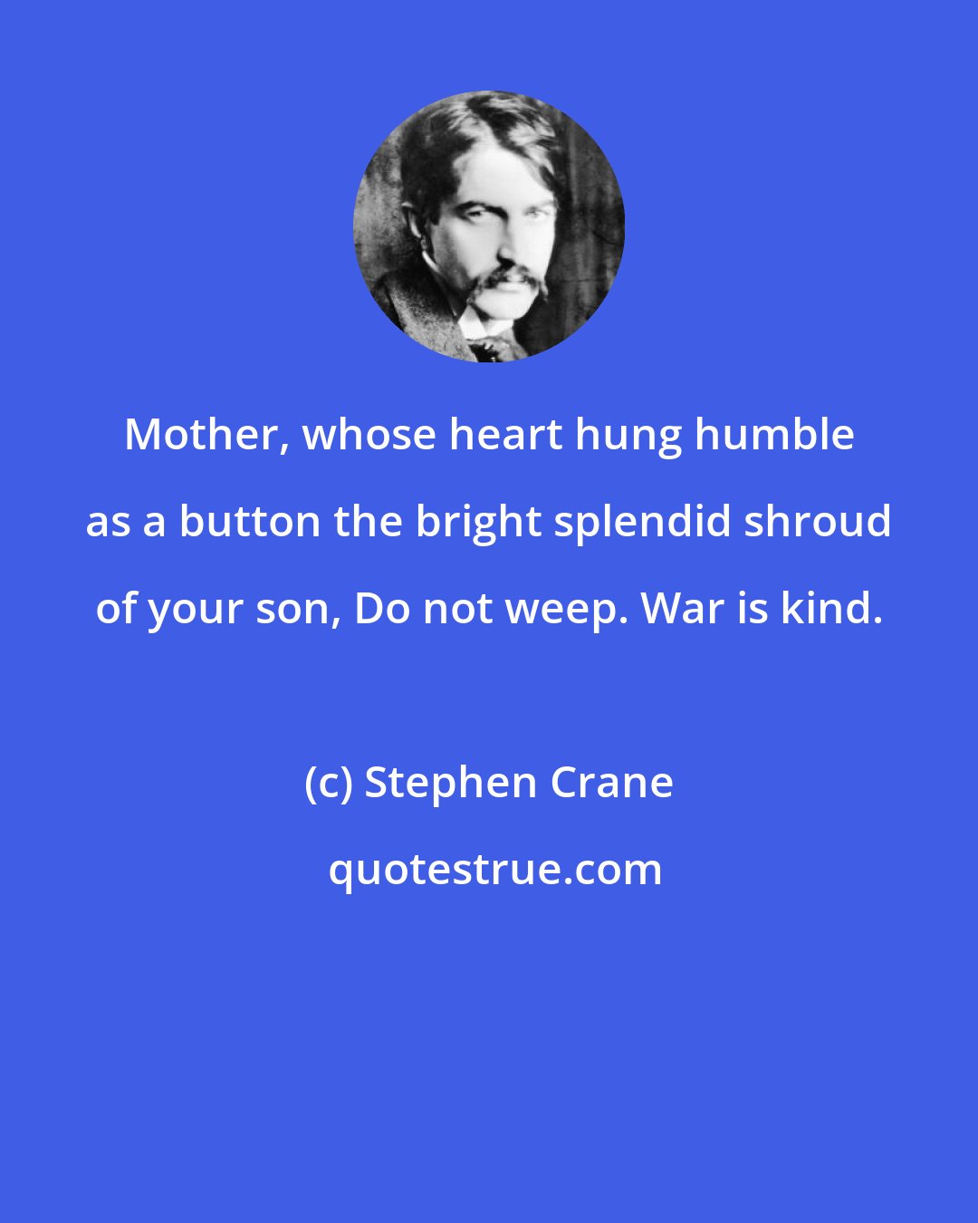 Stephen Crane: Mother, whose heart hung humble as a button the bright splendid shroud of your son, Do not weep. War is kind.