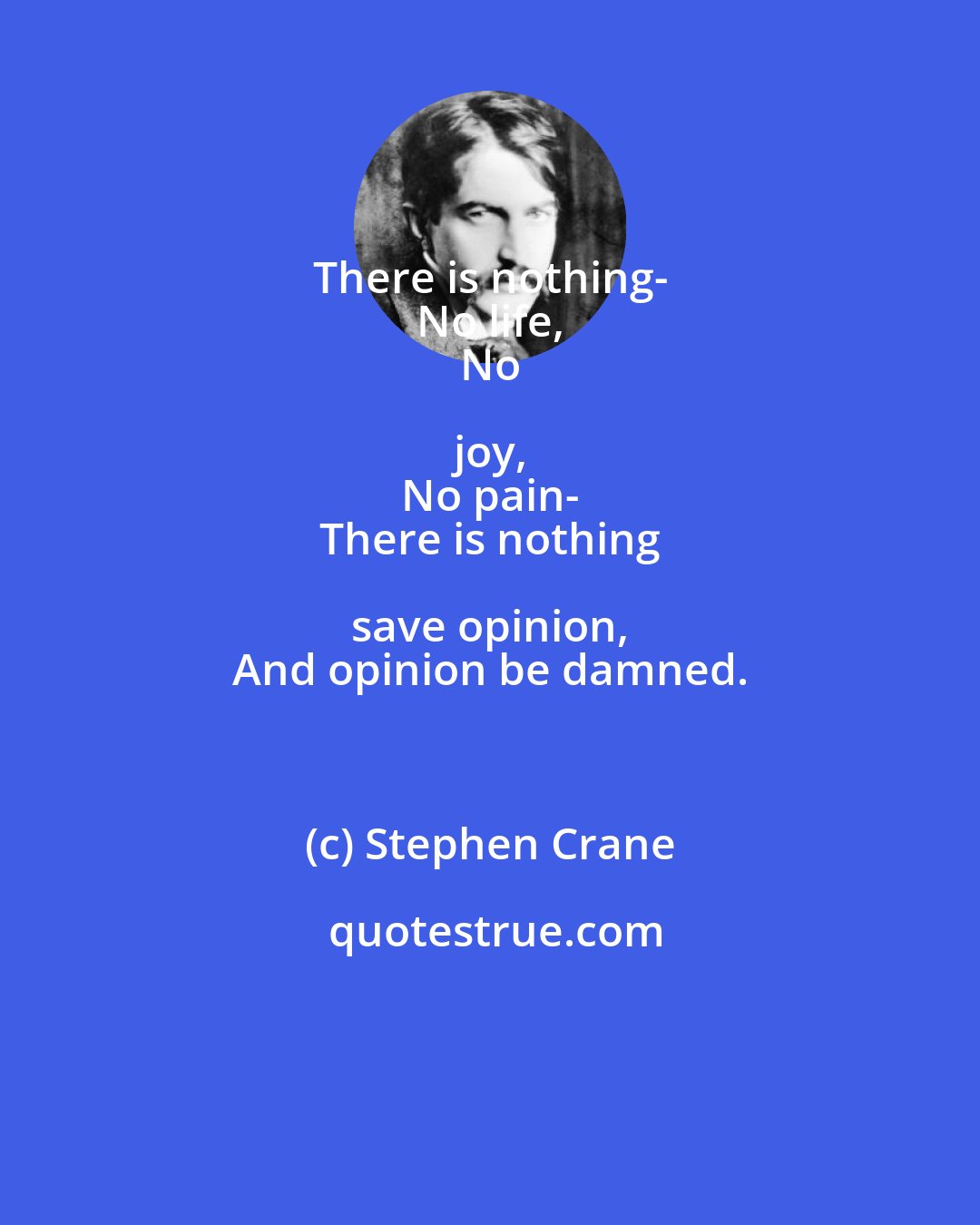 Stephen Crane: There is nothing- 
 No life, 
 No joy, 
 No pain- 
 There is nothing save opinion, 
 And opinion be damned.