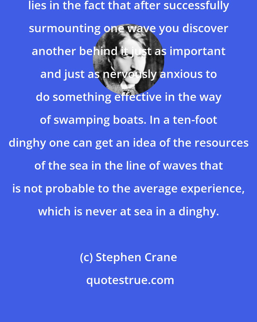 Stephen Crane: A singular disadvantage of the sea lies in the fact that after successfully surmounting one wave you discover another behind it just as important and just as nervously anxious to do something effective in the way of swamping boats. In a ten-foot dinghy one can get an idea of the resources of the sea in the line of waves that is not probable to the average experience, which is never at sea in a dinghy.