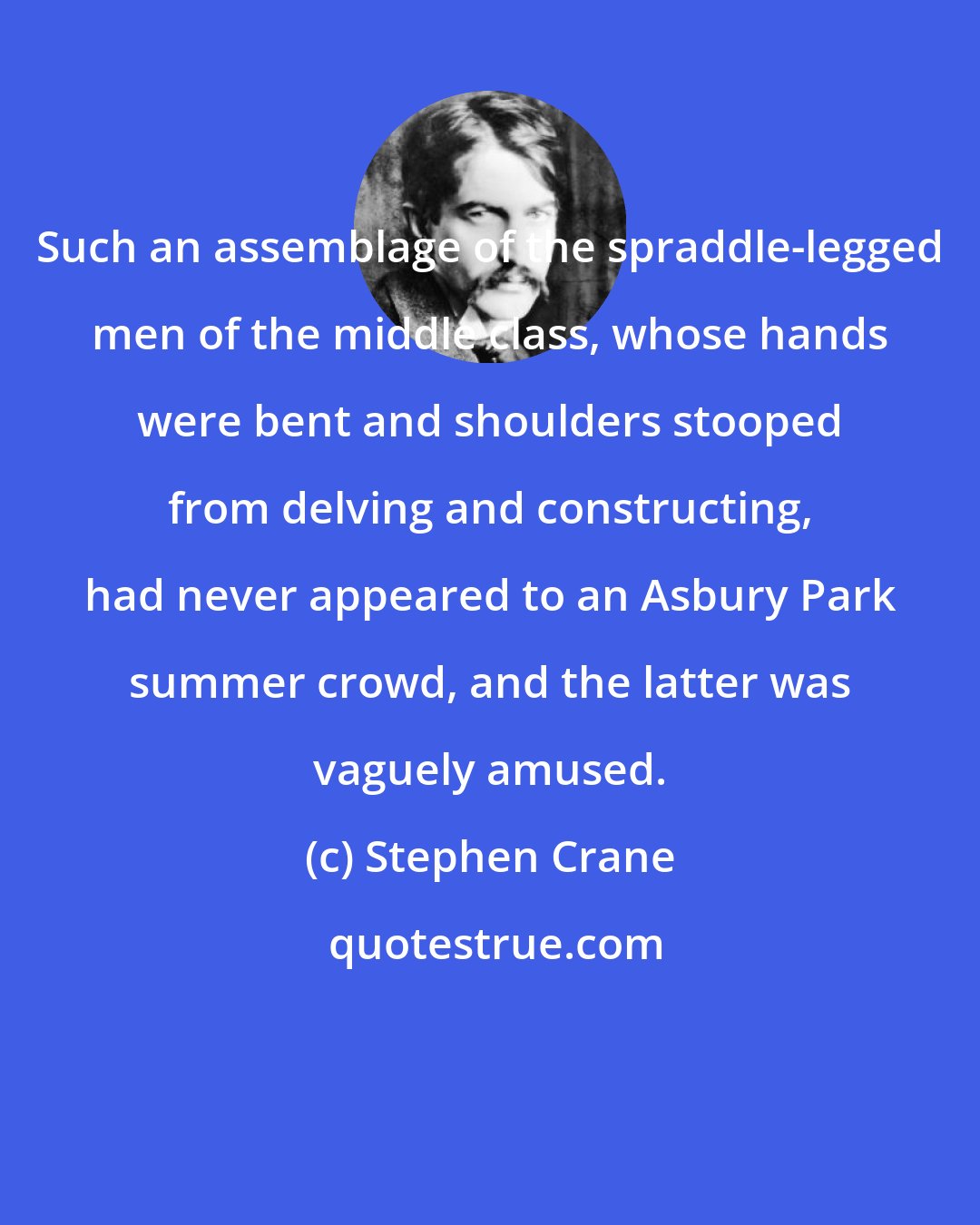 Stephen Crane: Such an assemblage of the spraddle-legged men of the middle class, whose hands were bent and shoulders stooped from delving and constructing, had never appeared to an Asbury Park summer crowd, and the latter was vaguely amused.