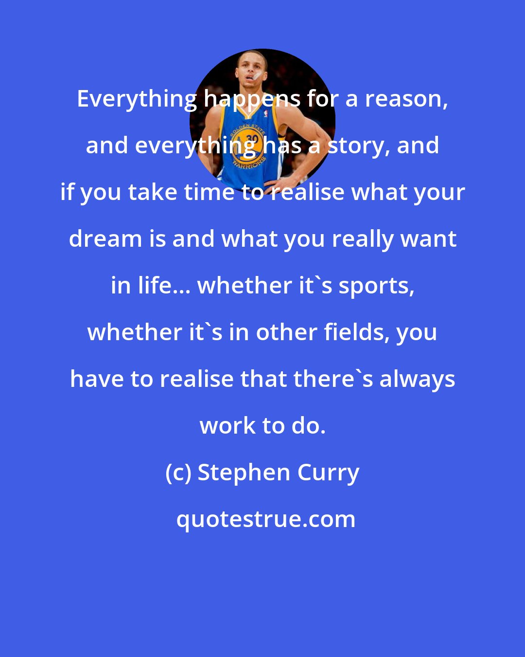 Stephen Curry: Everything happens for a reason, and everything has a story, and if you take time to realise what your dream is and what you really want in life... whether it's sports, whether it's in other fields, you have to realise that there's always work to do.