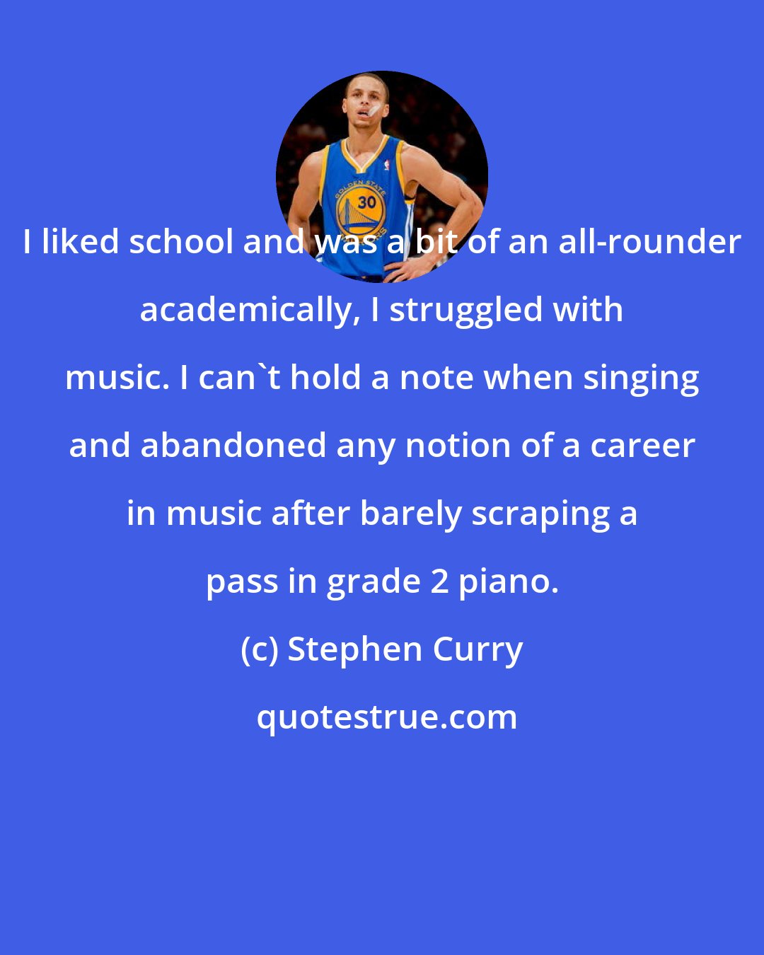 Stephen Curry: I liked school and was a bit of an all-rounder academically, I struggled with music. I can't hold a note when singing and abandoned any notion of a career in music after barely scraping a pass in grade 2 piano.