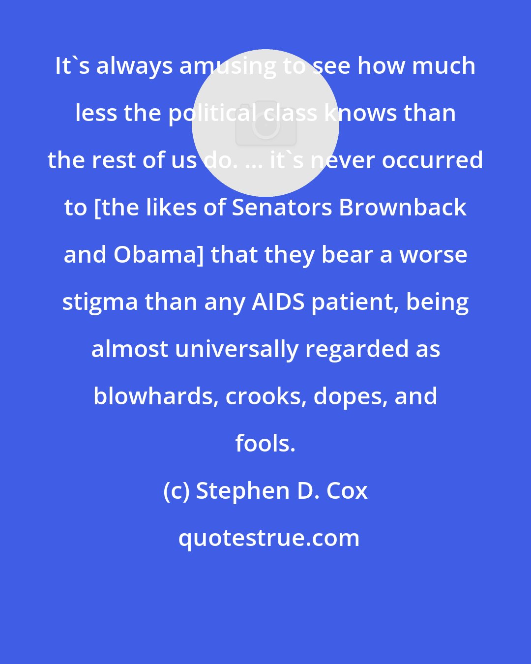 Stephen D. Cox: It's always amusing to see how much less the political class knows than the rest of us do. ... it's never occurred to [the likes of Senators Brownback and Obama] that they bear a worse stigma than any AIDS patient, being almost universally regarded as blowhards, crooks, dopes, and fools.