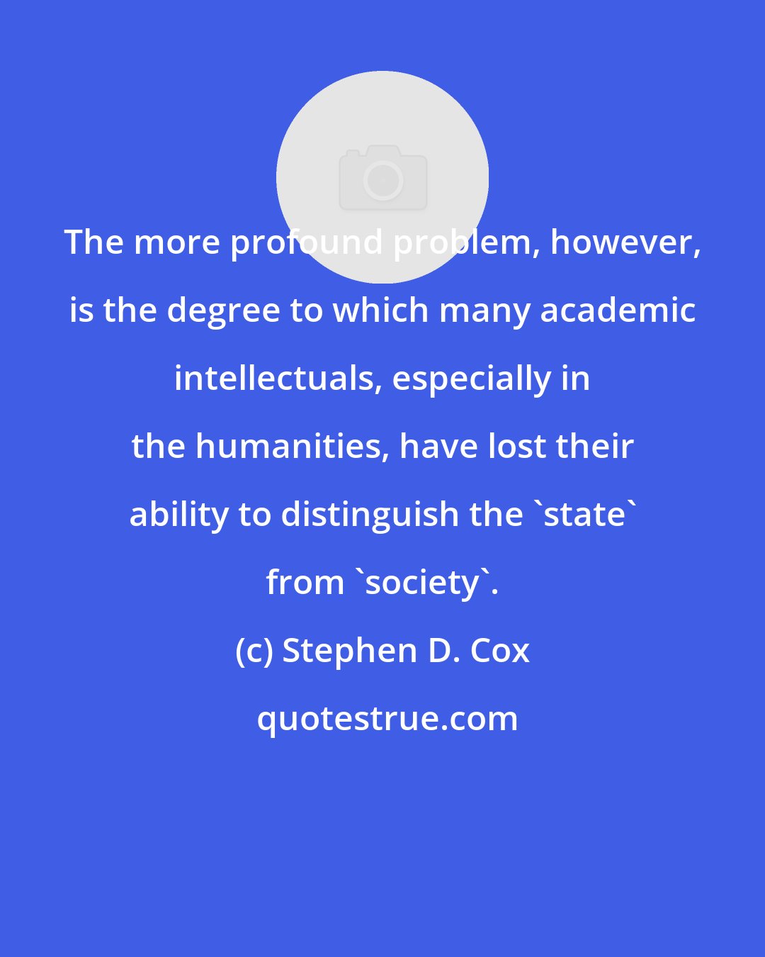 Stephen D. Cox: The more profound problem, however, is the degree to which many academic intellectuals, especially in the humanities, have lost their ability to distinguish the 'state' from 'society'.