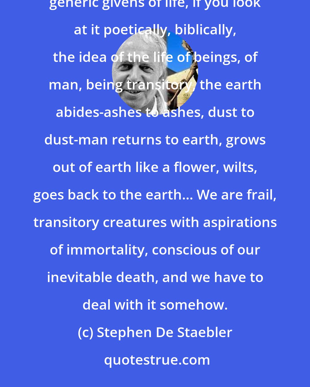 Stephen De Staebler: Clay can be a metaphor for many things. I made it a metaphor for flesh and earth, and these are two kinds of generic givens of life, if you look at it poetically, biblically, the idea of the life of beings, of man, being transitory, the earth abides-ashes to ashes, dust to dust-man returns to earth, grows out of earth like a flower, wilts, goes back to the earth... We are frail, transitory creatures with aspirations of immortality, conscious of our inevitable death, and we have to deal with it somehow.