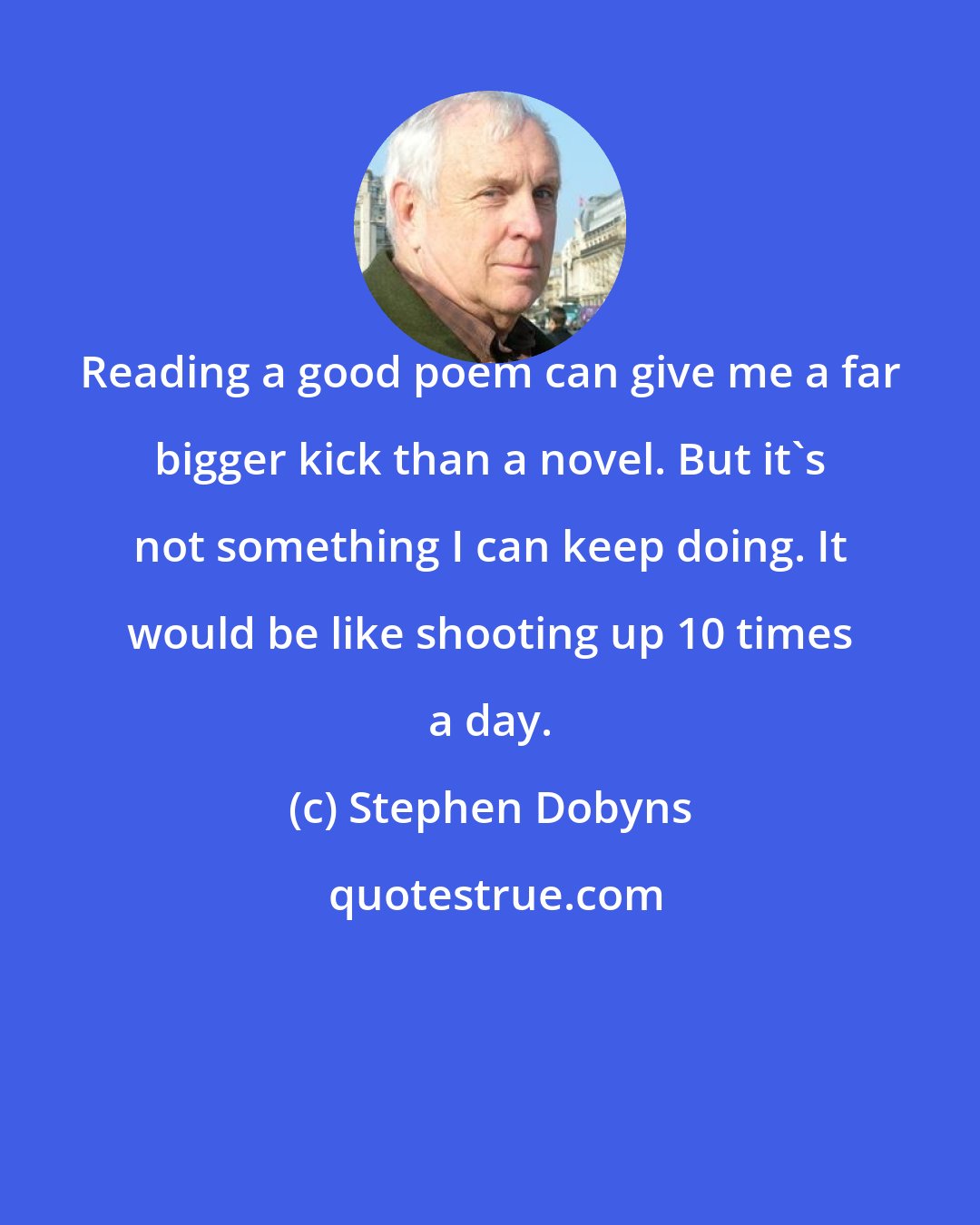 Stephen Dobyns: Reading a good poem can give me a far bigger kick than a novel. But it's not something I can keep doing. It would be like shooting up 10 times a day.