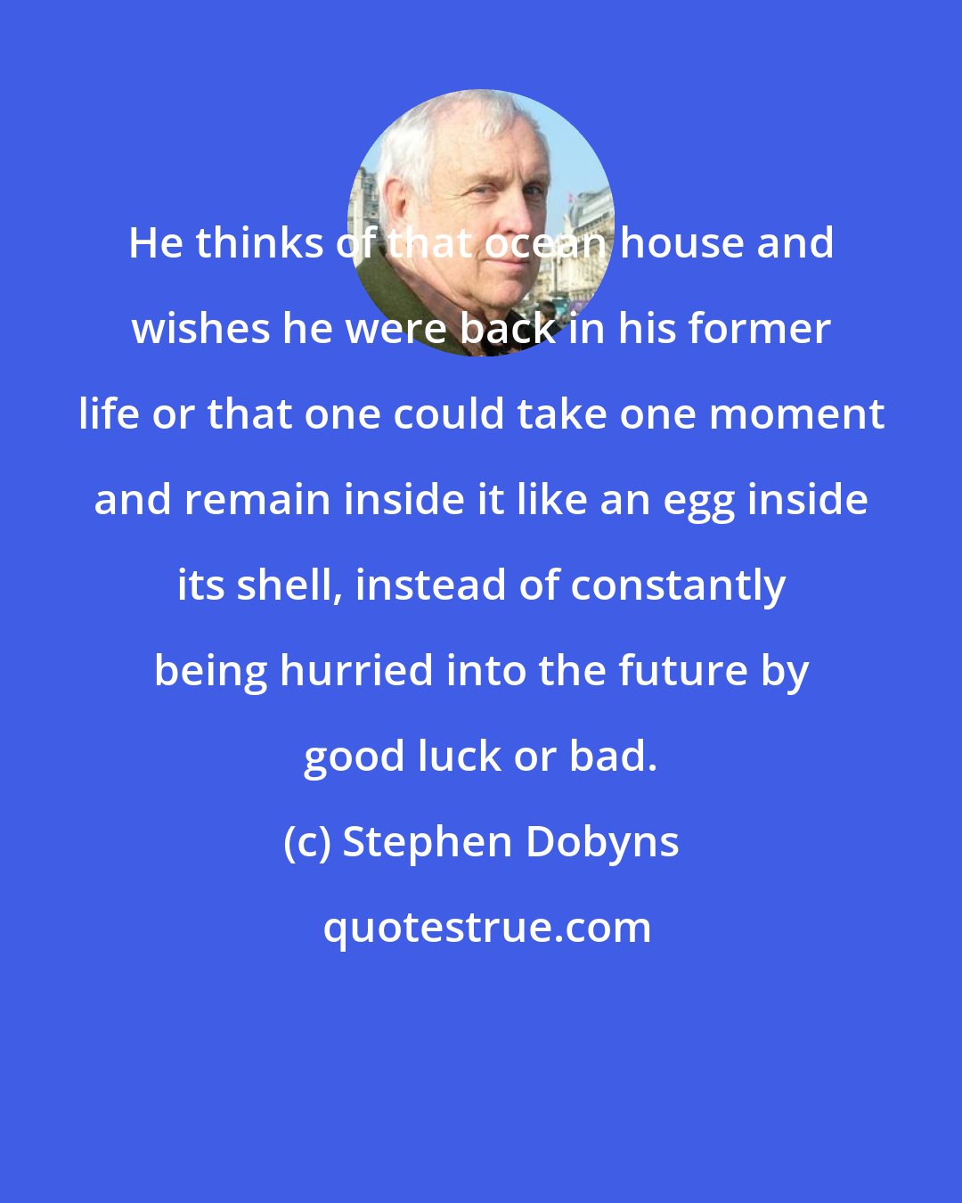 Stephen Dobyns: He thinks of that ocean house and wishes he were back in his former life or that one could take one moment and remain inside it like an egg inside its shell, instead of constantly being hurried into the future by good luck or bad.