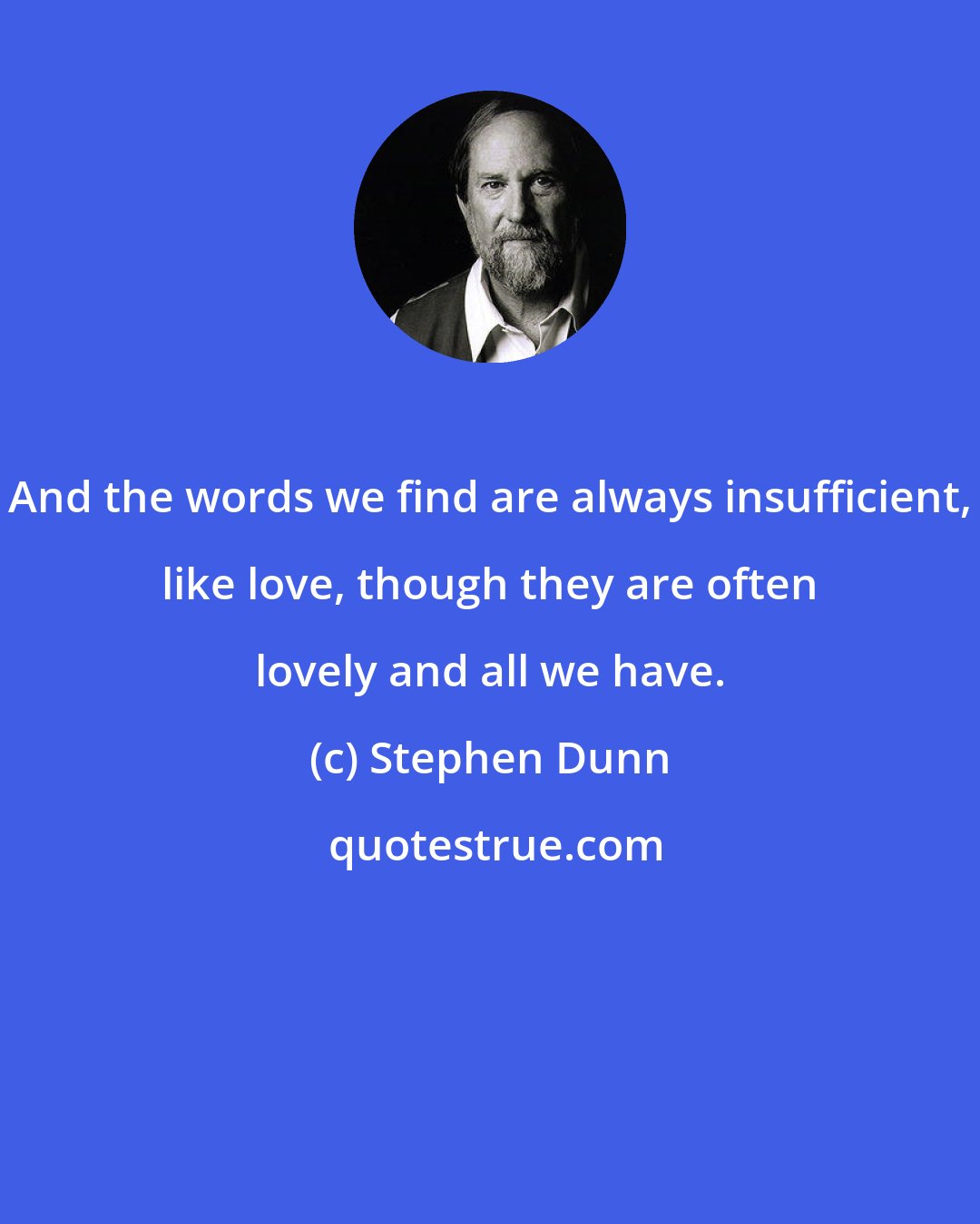 Stephen Dunn: And the words we find are always insufficient, like love, though they are often lovely and all we have.