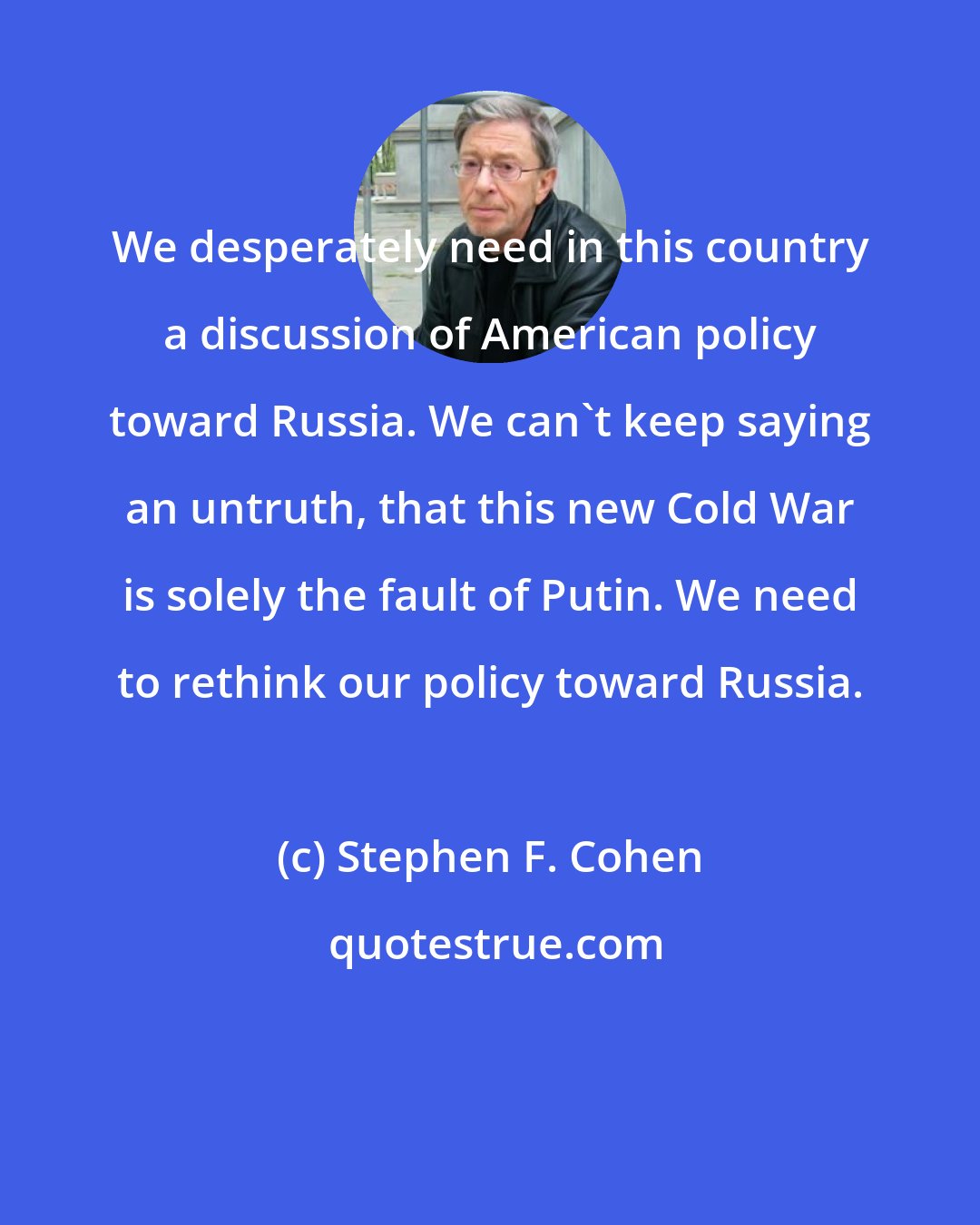 Stephen F. Cohen: We desperately need in this country a discussion of American policy toward Russia. We can't keep saying an untruth, that this new Cold War is solely the fault of Putin. We need to rethink our policy toward Russia.