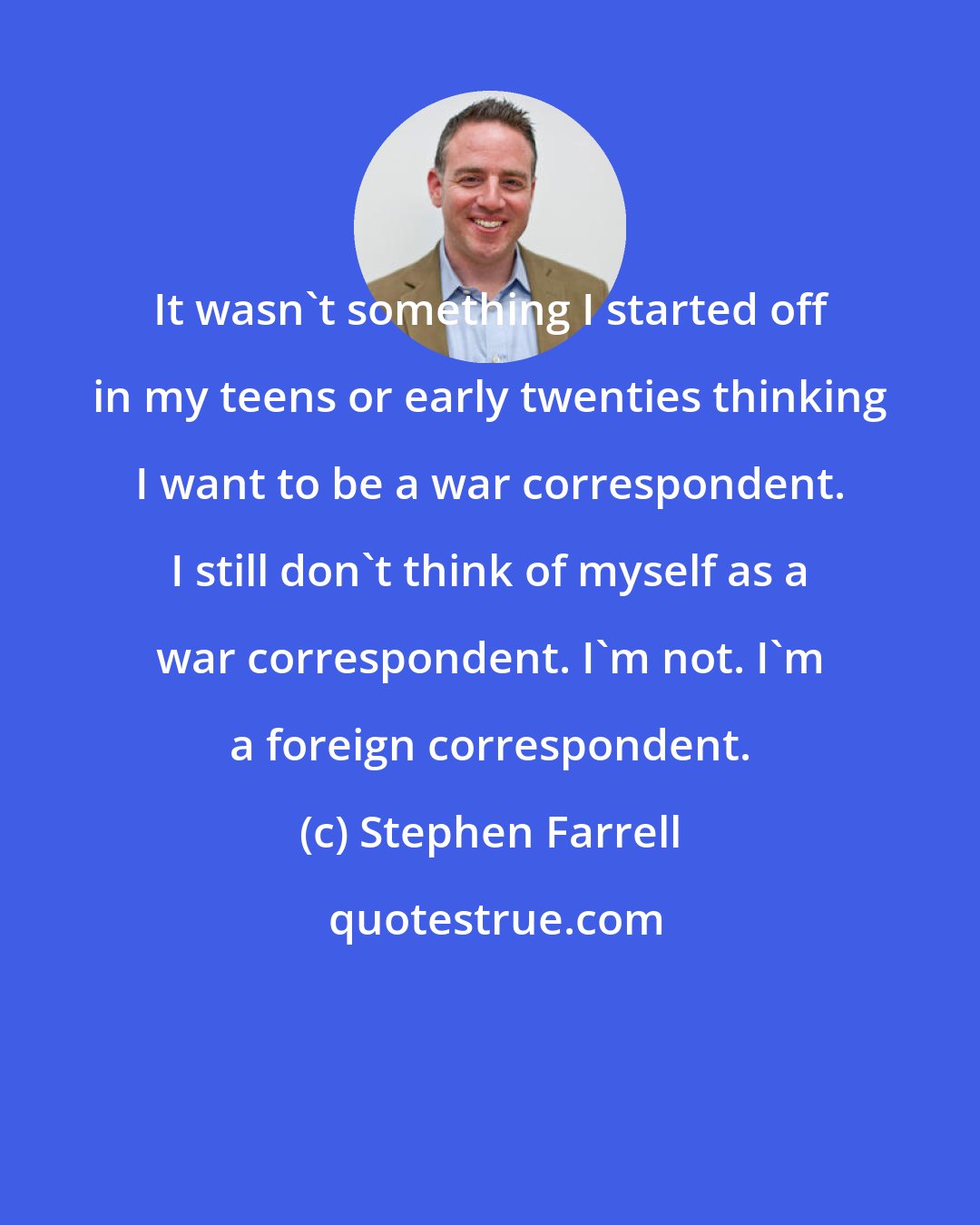 Stephen Farrell: It wasn't something I started off in my teens or early twenties thinking I want to be a war correspondent. I still don't think of myself as a war correspondent. I'm not. I'm a foreign correspondent.