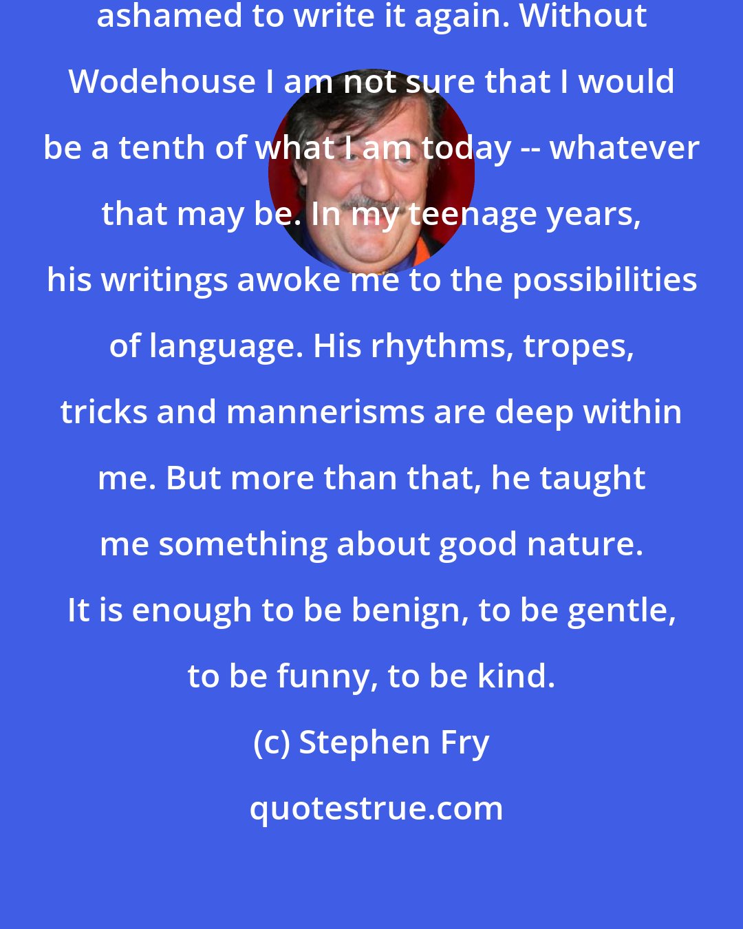 Stephen Fry: I have written it before and am not ashamed to write it again. Without Wodehouse I am not sure that I would be a tenth of what I am today -- whatever that may be. In my teenage years, his writings awoke me to the possibilities of language. His rhythms, tropes, tricks and mannerisms are deep within me. But more than that, he taught me something about good nature. It is enough to be benign, to be gentle, to be funny, to be kind.