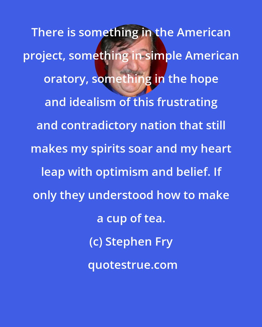 Stephen Fry: There is something in the American project, something in simple American oratory, something in the hope and idealism of this frustrating and contradictory nation that still makes my spirits soar and my heart leap with optimism and belief. If only they understood how to make a cup of tea.
