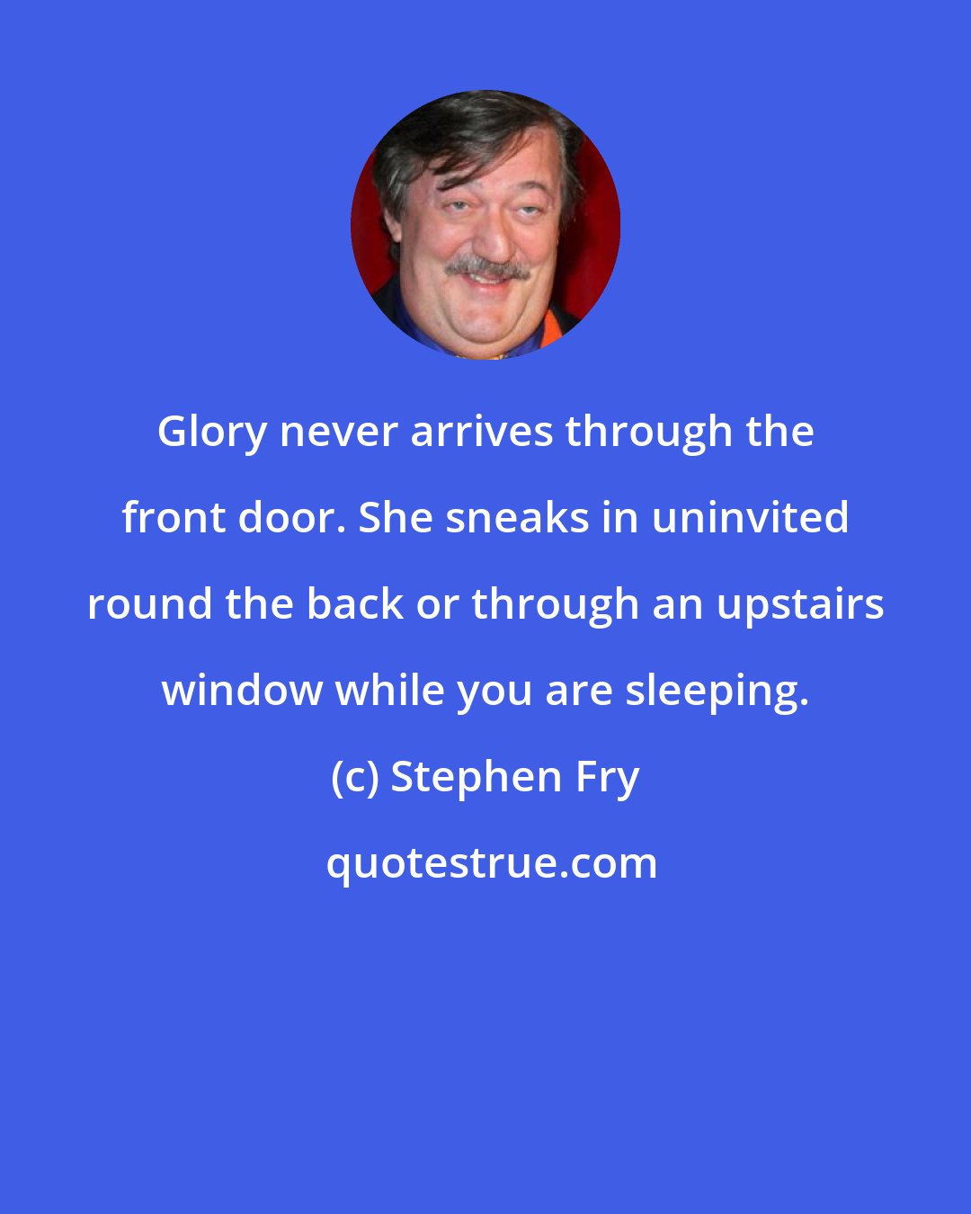 Stephen Fry: Glory never arrives through the front door. She sneaks in uninvited round the back or through an upstairs window while you are sleeping.