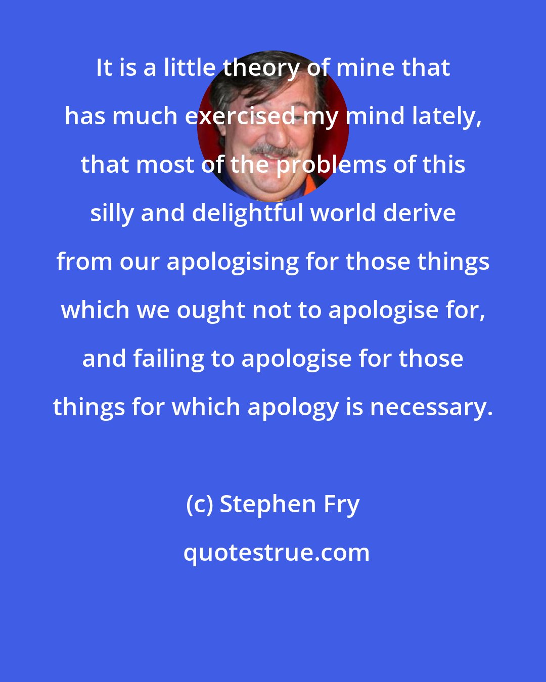 Stephen Fry: It is a little theory of mine that has much exercised my mind lately, that most of the problems of this silly and delightful world derive from our apologising for those things which we ought not to apologise for, and failing to apologise for those things for which apology is necessary.