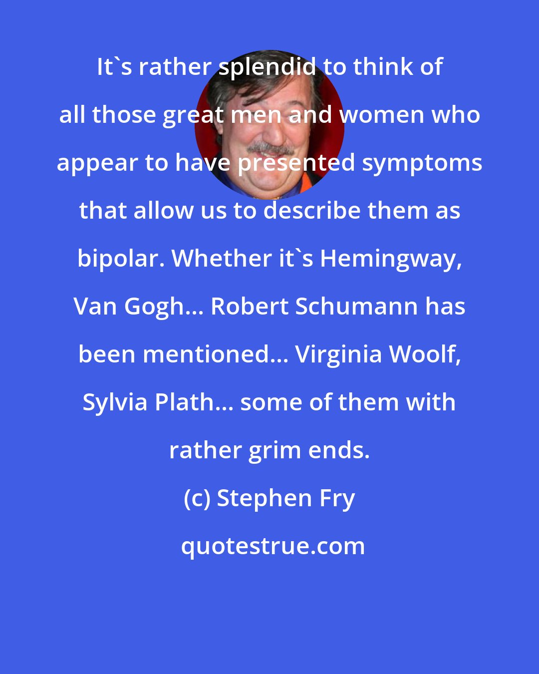 Stephen Fry: It's rather splendid to think of all those great men and women who appear to have presented symptoms that allow us to describe them as bipolar. Whether it's Hemingway, Van Gogh... Robert Schumann has been mentioned... Virginia Woolf, Sylvia Plath... some of them with rather grim ends.