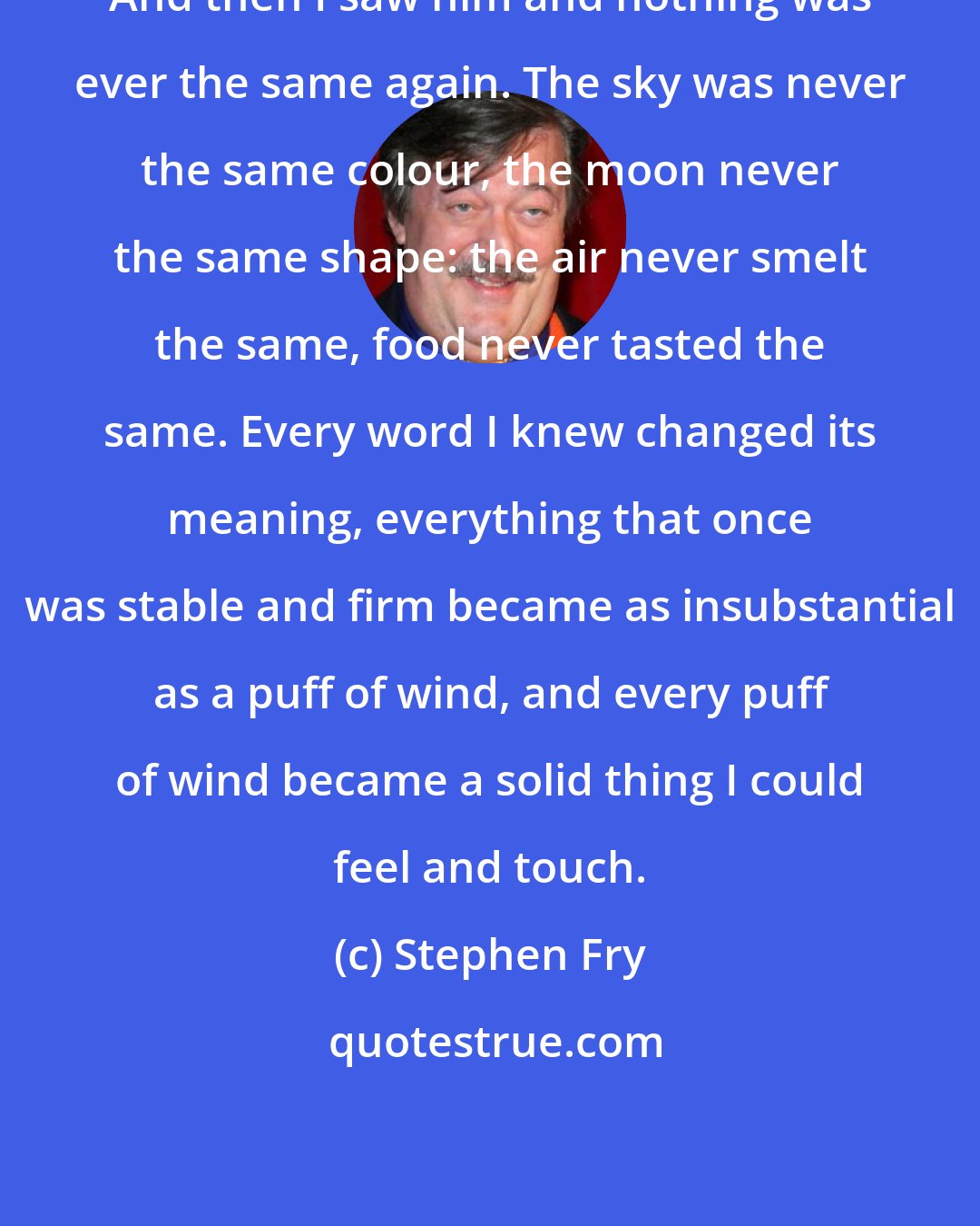 Stephen Fry: And then I saw him and nothing was ever the same again. The sky was never the same colour, the moon never the same shape: the air never smelt the same, food never tasted the same. Every word I knew changed its meaning, everything that once was stable and firm became as insubstantial as a puff of wind, and every puff of wind became a solid thing I could feel and touch.