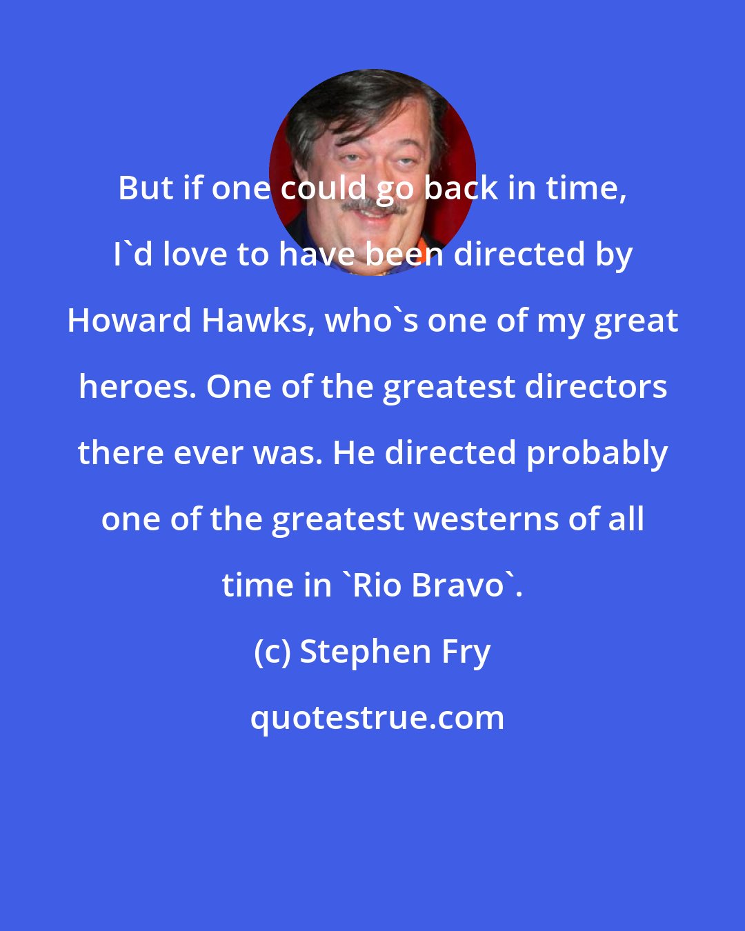 Stephen Fry: But if one could go back in time, I'd love to have been directed by Howard Hawks, who's one of my great heroes. One of the greatest directors there ever was. He directed probably one of the greatest westerns of all time in 'Rio Bravo'.